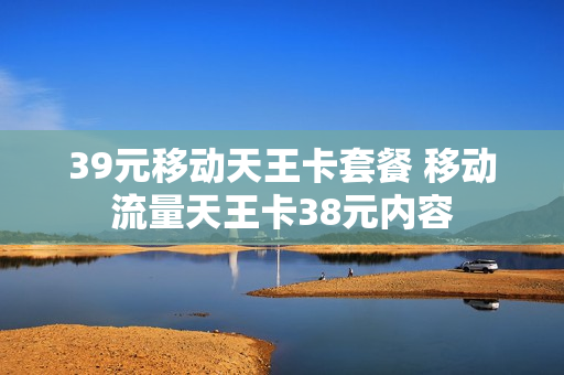 39元移动天王卡套餐 移动流量天王卡38元内容