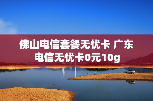 佛山电信套餐无忧卡 广东电信无忧卡0元10g