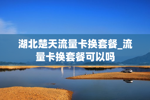 湖北楚天流量卡换套餐_流量卡换套餐可以吗