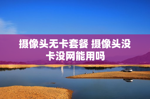 摄像头无卡套餐 摄像头没卡没网能用吗