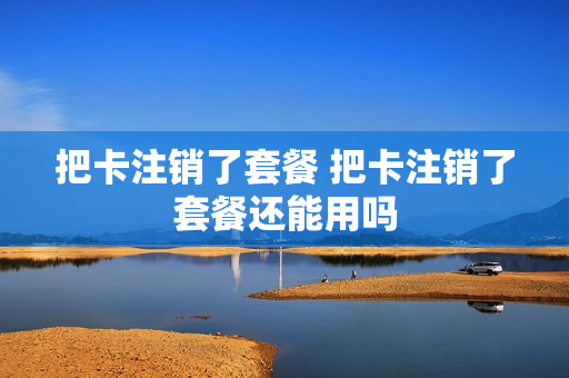 把卡注销了套餐 把卡注销了套餐还能用吗