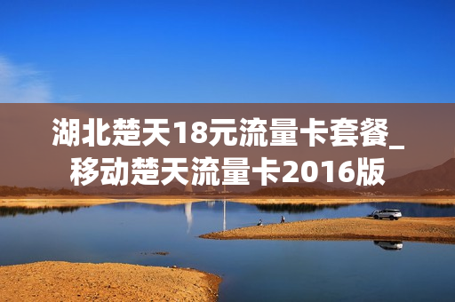 湖北楚天18元流量卡套餐_移动楚天流量卡2016版