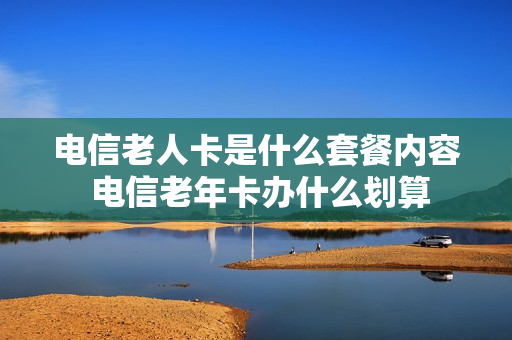 电信老人卡是什么套餐内容 电信老年卡办什么划算