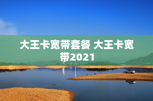 大王卡宽带套餐 大王卡宽带2021
