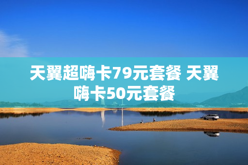 天翼超嗨卡79元套餐 天翼嗨卡50元套餐