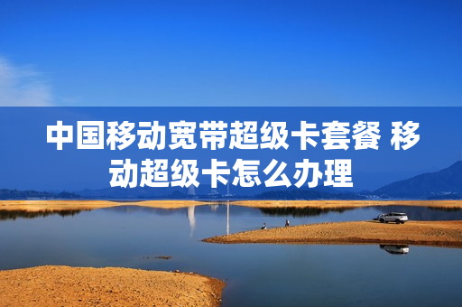 中国移动宽带超级卡套餐 移动超级卡怎么办理