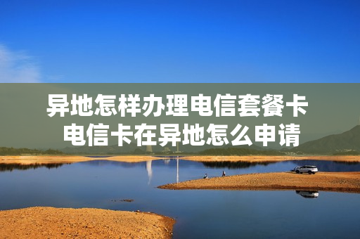 异地怎样办理电信套餐卡 电信卡在异地怎么申请