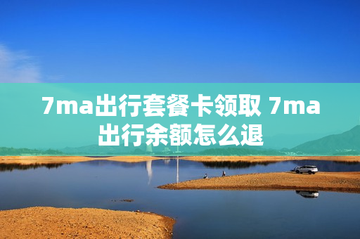 7ma出行套餐卡领取 7ma出行余额怎么退