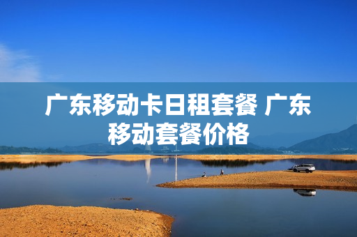 广东移动卡日租套餐 广东移动套餐价格