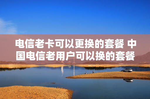 电信老卡可以更换的套餐 中国电信老用户可以换的套餐
