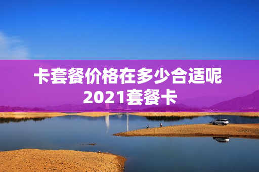 卡套餐价格在多少合适呢 2021套餐卡