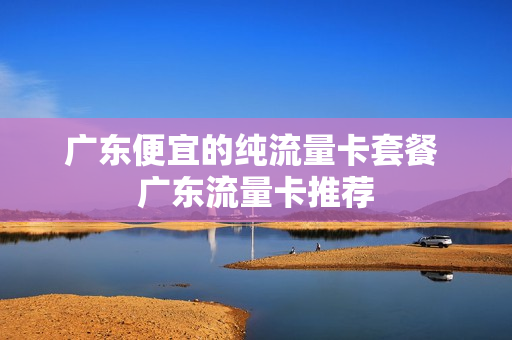 广东便宜的纯流量卡套餐 广东流量卡推荐