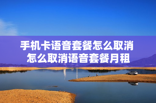 手机卡语音套餐怎么取消 怎么取消语音套餐月租