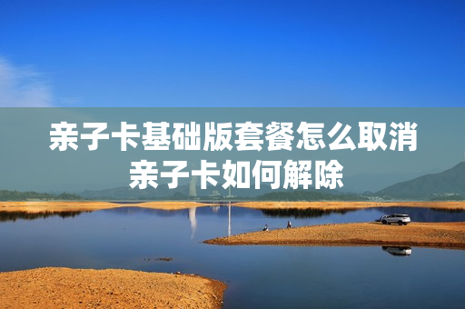 亲子卡基础版套餐怎么取消 亲子卡如何解除