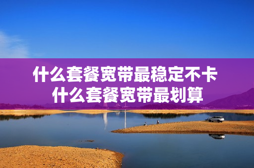 什么套餐宽带最稳定不卡 什么套餐宽带最划算