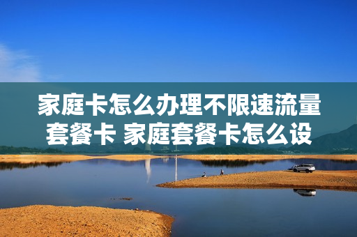 家庭卡怎么办理不限速流量套餐卡 家庭套餐卡怎么设置流量怎么控制流量
