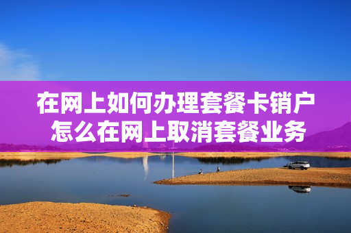在网上如何办理套餐卡销户 怎么在网上取消套餐业务