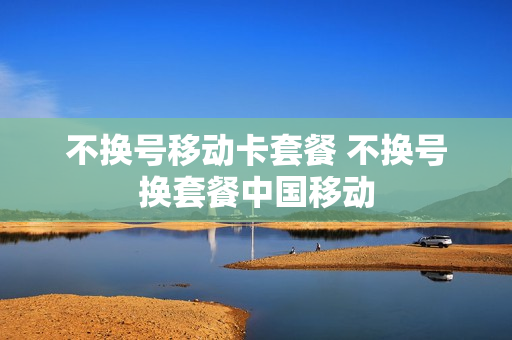 不换号移动卡套餐 不换号换套餐中国移动