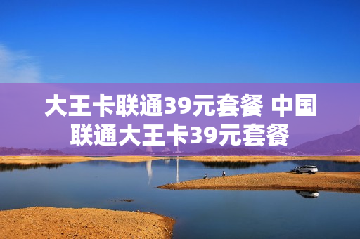 大王卡联通39元套餐 中国联通大王卡39元套餐