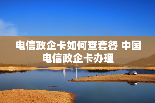电信政企卡如何查套餐 中国电信政企卡办理