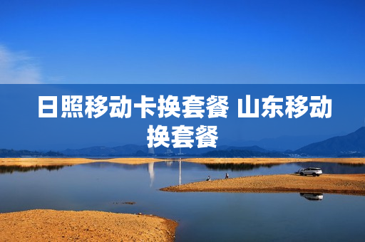 日照移动卡换套餐 山东移动换套餐