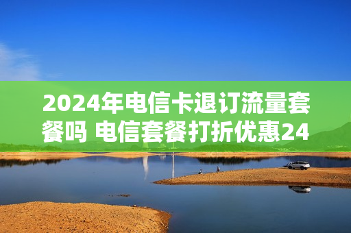 2024年电信卡退订流量套餐吗 电信套餐打折优惠24个月