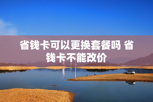 省钱卡可以更换套餐吗 省钱卡不能改价