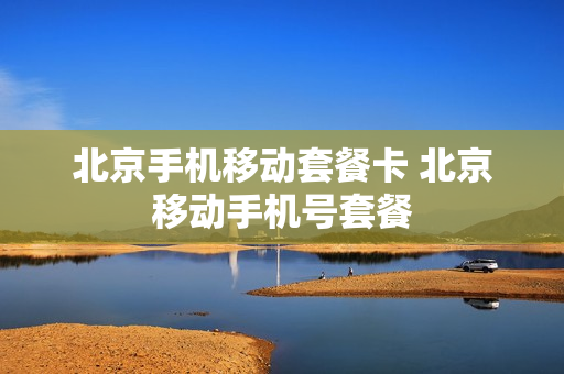 北京手机移动套餐卡 北京移动手机号套餐