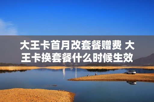 大王卡首月改套餐赠费 大王卡换套餐什么时候生效