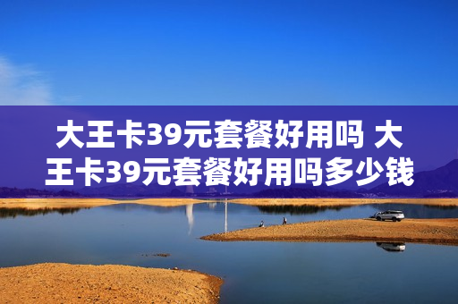 大王卡39元套餐好用吗 大王卡39元套餐好用吗多少钱