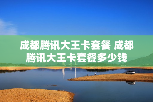 成都腾讯大王卡套餐 成都腾讯大王卡套餐多少钱