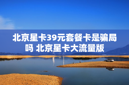 北京星卡39元套餐卡是骗局吗 北京星卡大流量版