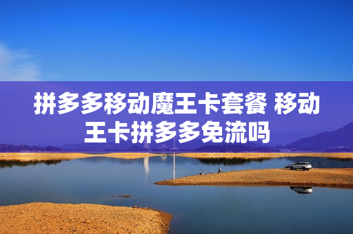 拼多多移动魔王卡套餐 移动王卡拼多多免流吗