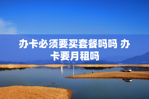 办卡必须要买套餐吗吗 办卡要月租吗