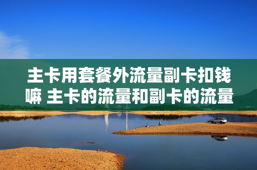 主卡用套餐外流量副卡扣钱嘛 主卡的流量和副卡的流量是分开的吗