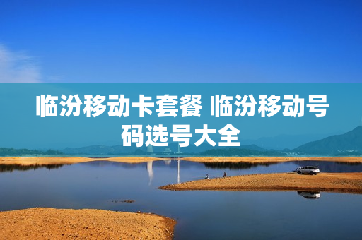 临汾移动卡套餐 临汾移动号码选号大全