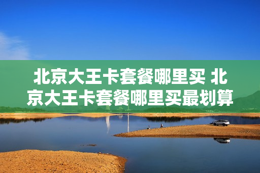 北京大王卡套餐哪里买 北京大王卡套餐哪里买最划算