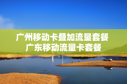 广州移动卡叠加流量套餐 广东移动流量卡套餐