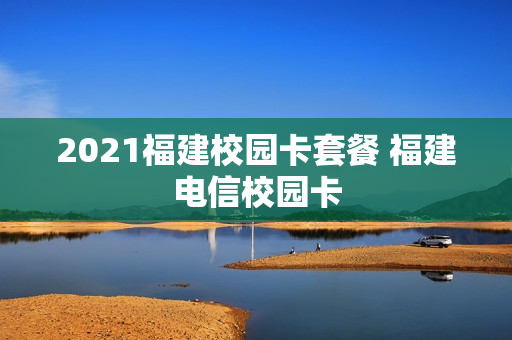 2021福建校园卡套餐 福建电信校园卡