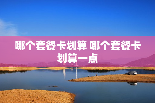 哪个套餐卡划算 哪个套餐卡划算一点