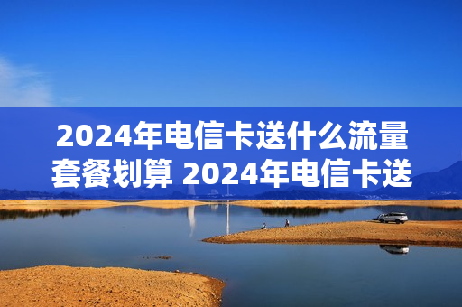 2024年电信卡送什么流量套餐划算 2024年电信卡送什么流量套餐划算一点