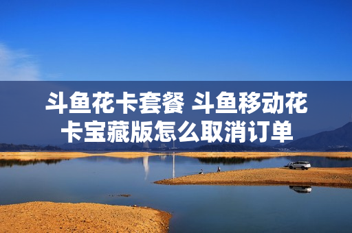 斗鱼花卡套餐 斗鱼移动花卡宝藏版怎么取消订单