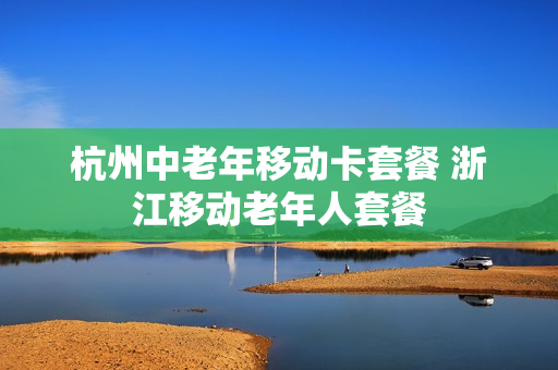 杭州中老年移动卡套餐 浙江移动老年人套餐