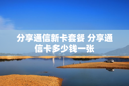 分享通信新卡套餐 分享通信卡多少钱一张