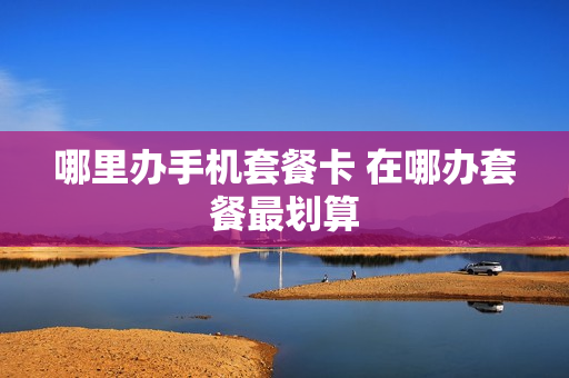 哪里办手机套餐卡 在哪办套餐最划算