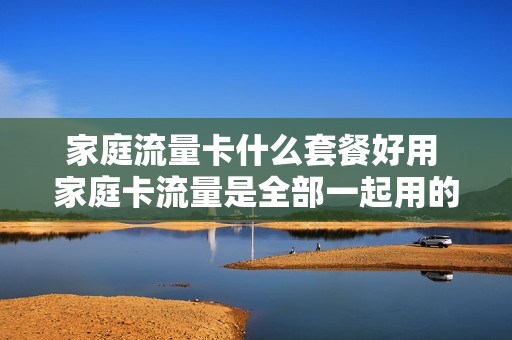 家庭流量卡什么套餐好用 家庭卡流量是全部一起用的吗?