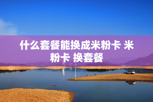 什么套餐能换成米粉卡 米粉卡 换套餐