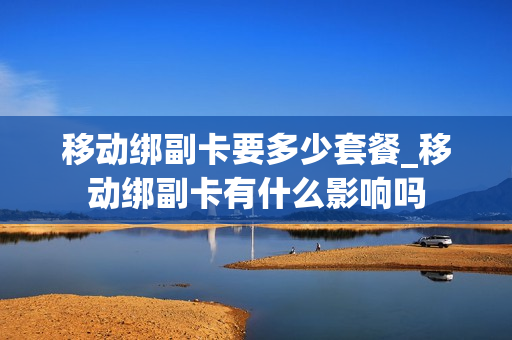 移动绑副卡要多少套餐_移动绑副卡有什么影响吗