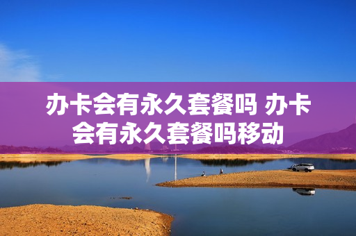 办卡会有永久套餐吗 办卡会有永久套餐吗移动