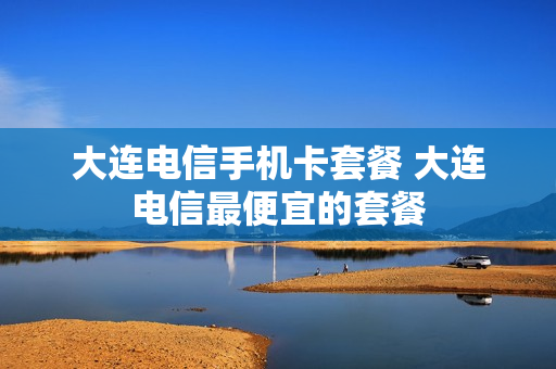 大连电信手机卡套餐 大连电信最便宜的套餐